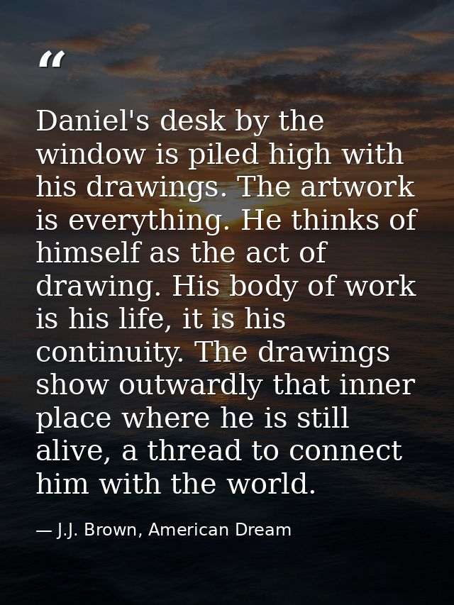 Daniel's desk by the window is piled high with his drawings. The artwork is everything. He thinks of himself as the act  — J.J. Brown, American Dream