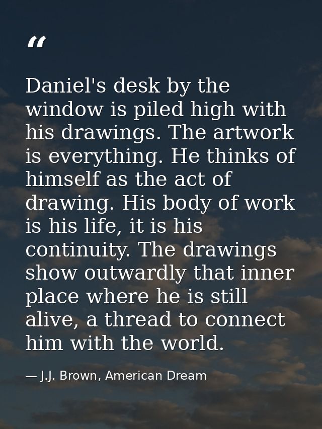 Daniel's desk by the window is piled high with his drawings. The artwork is everything. He thinks of himself as the act  — J.J. Brown, American Dream