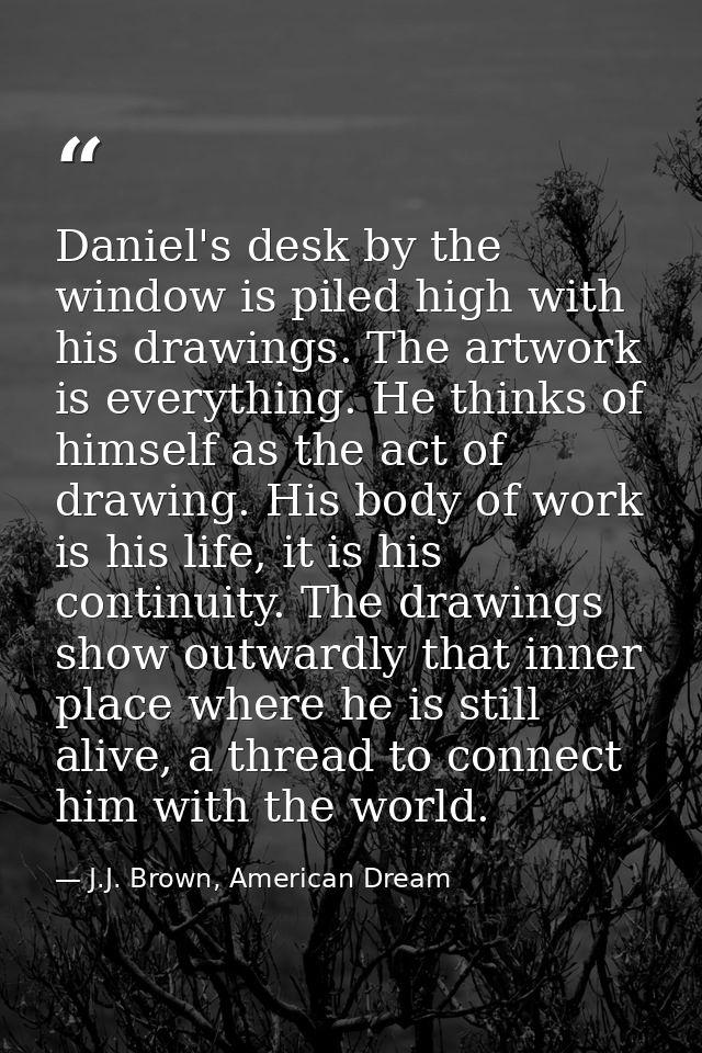 Daniel's desk by the window is piled high with his drawings. The artwork is everything. He thinks of himself as the act  — J.J. Brown, American Dream