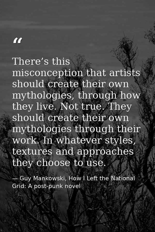 There’s this misconception that artists should create their own mythologies, through how they live. Not true. They shoul — Guy Mankowski, How I Left the National Grid: A post-punk novel