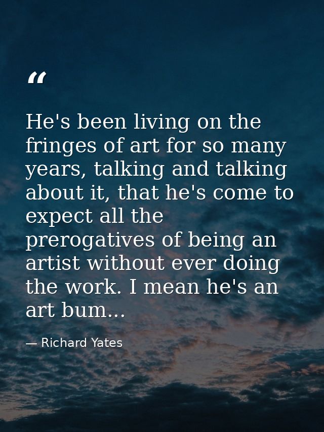 He's been living on the fringes of art for so many years, talking and talking about it, that he's come to expect all the — Richard Yates