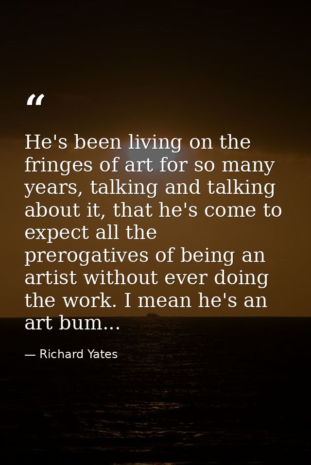 He's been living on the fringes of art for so many years, talking and talking about it, that he's come to expect all the — Richard Yates