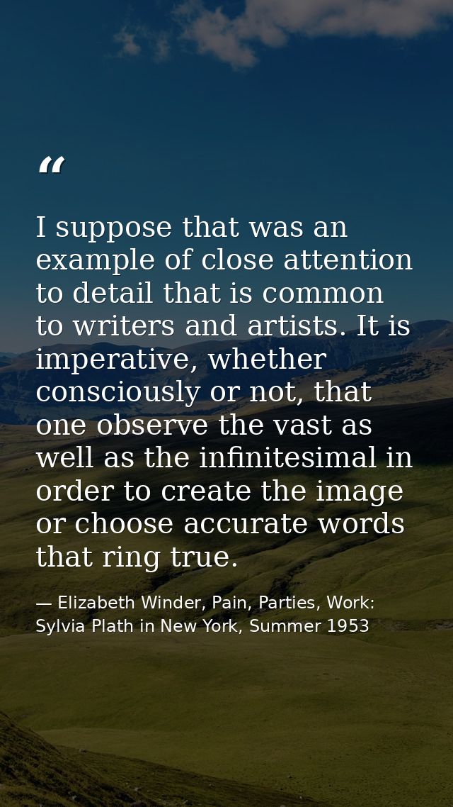 I suppose that was an example of close attention to detail that is common to writers and artists. It is imperative, whet — Elizabeth Winder, Pain, Parties, Work: Sylvia Plath in New York, Summer 1953