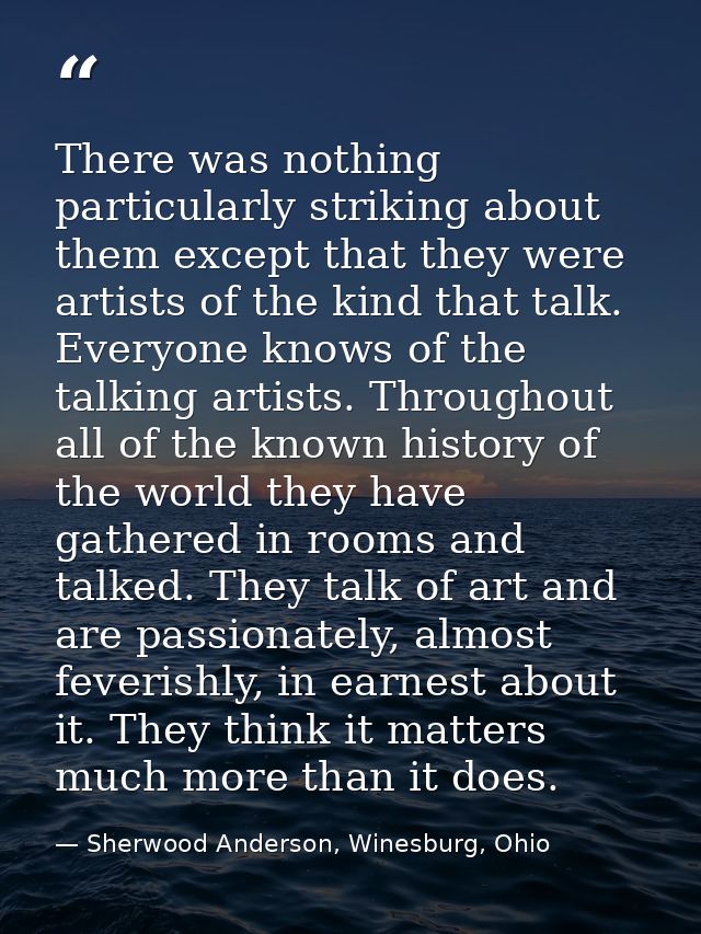 There was nothing particularly striking about them except that they were artists of the kind that talk. Everyone knows o — Sherwood Anderson, Winesburg, Ohio