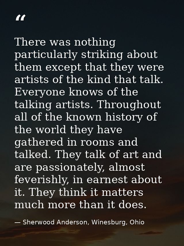 There was nothing particularly striking about them except that they were artists of the kind that talk. Everyone knows o — Sherwood Anderson, Winesburg, Ohio