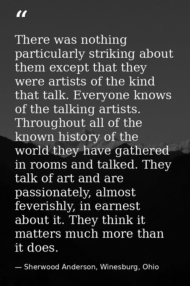 There was nothing particularly striking about them except that they were artists of the kind that talk. Everyone knows o — Sherwood Anderson, Winesburg, Ohio