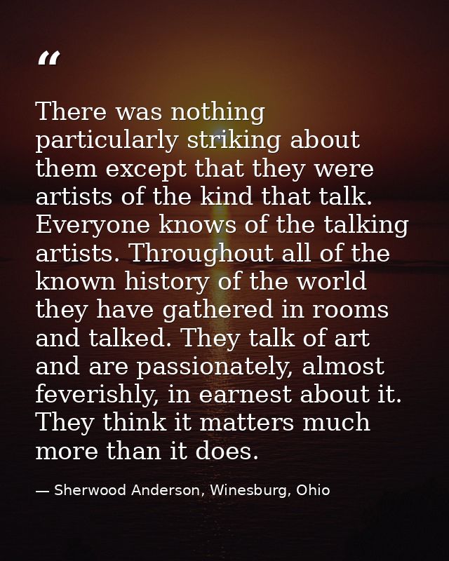 There was nothing particularly striking about them except that they were artists of the kind that talk. Everyone knows o — Sherwood Anderson, Winesburg, Ohio