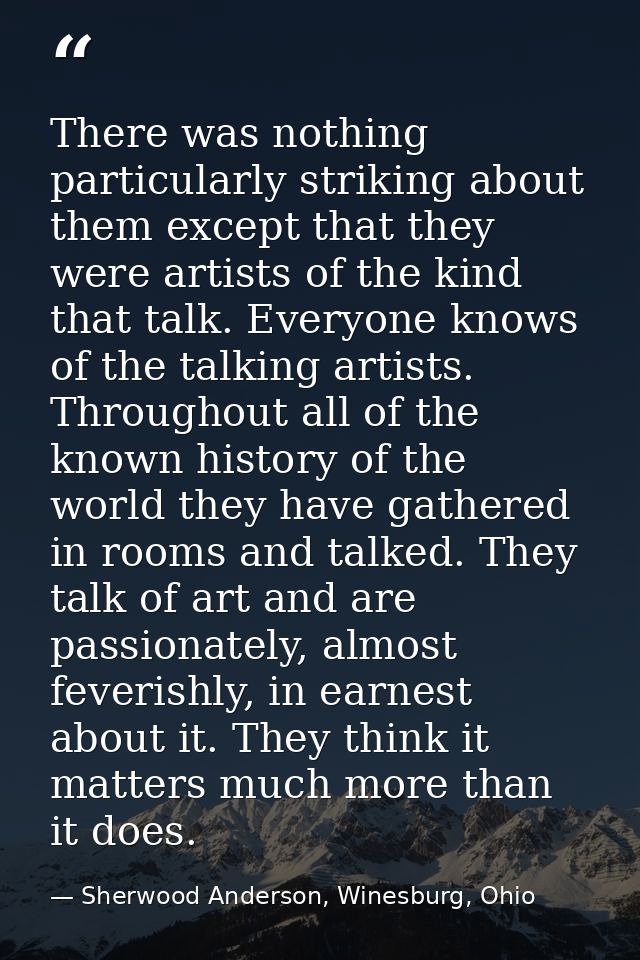 There was nothing particularly striking about them except that they were artists of the kind that talk. Everyone knows o — Sherwood Anderson, Winesburg, Ohio