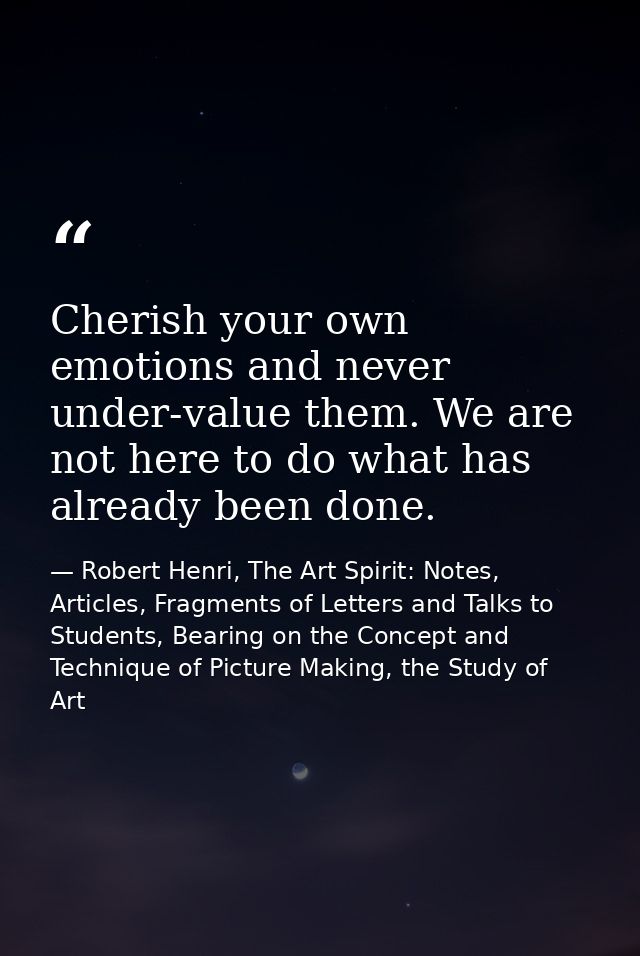 Cherish your own emotions and never under-value them. We are not here to do what has already been done. — Robert Henri, The Art Spirit: Notes, Articles, Fragments of Letters and Talks to Students, Bearing on the Concept and Technique of Picture Making, the Study of Art