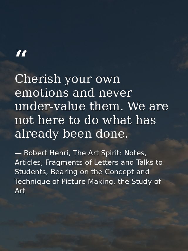 Cherish your own emotions and never under-value them. We are not here to do what has already been done. — Robert Henri, The Art Spirit: Notes, Articles, Fragments of Letters and Talks to Students, Bearing on the Concept and Technique of Picture Making, the Study of Art