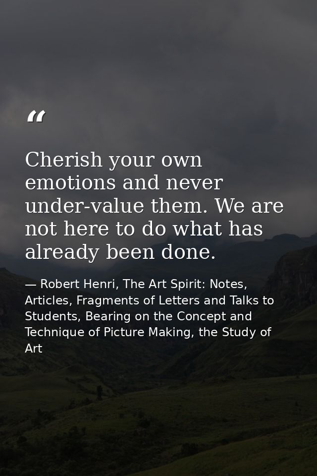 Cherish your own emotions and never under-value them. We are not here to do what has already been done. — Robert Henri, The Art Spirit: Notes, Articles, Fragments of Letters and Talks to Students, Bearing on the Concept and Technique of Picture Making, the Study of Art