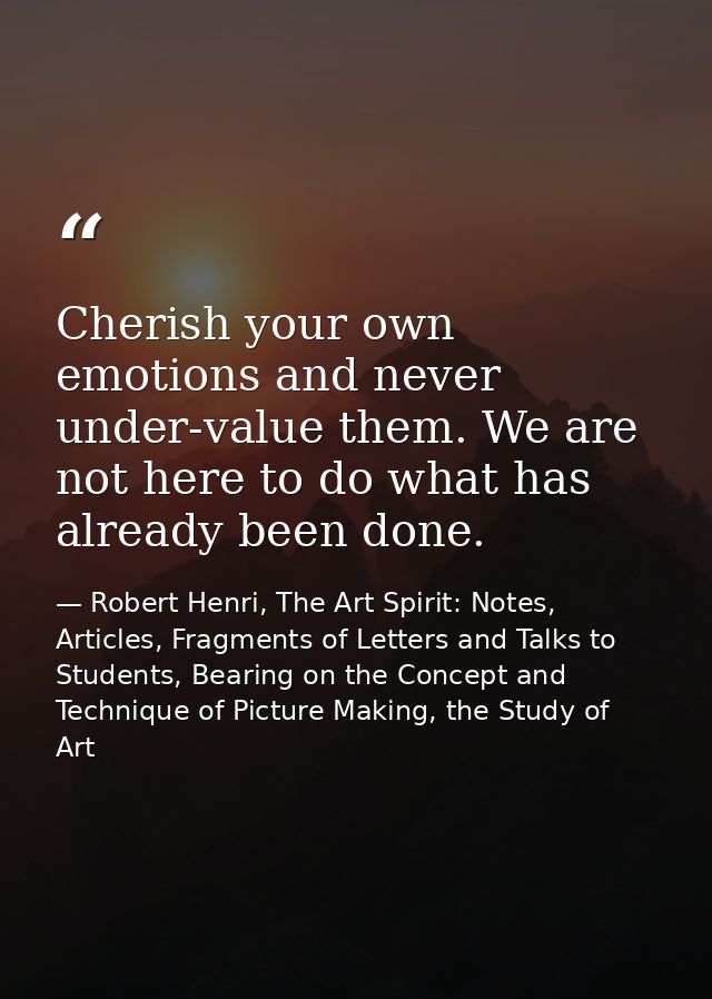 Cherish your own emotions and never under-value them. We are not here to do what has already been done. — Robert Henri, The Art Spirit: Notes, Articles, Fragments of Letters and Talks to Students, Bearing on the Concept and Technique of Picture Making, the Study of Art