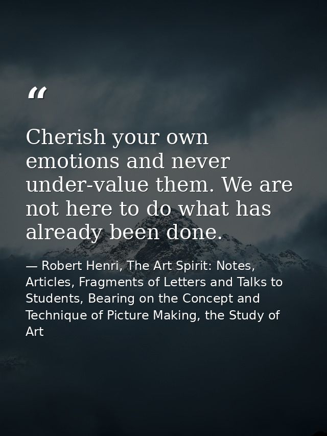 Cherish your own emotions and never under-value them. We are not here to do what has already been done. — Robert Henri, The Art Spirit: Notes, Articles, Fragments of Letters and Talks to Students, Bearing on the Concept and Technique of Picture Making, the Study of Art