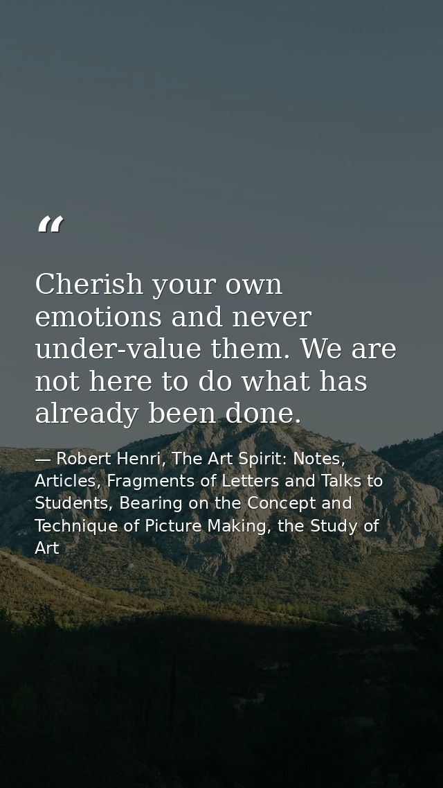 Cherish your own emotions and never under-value them. We are not here to do what has already been done. — Robert Henri, The Art Spirit: Notes, Articles, Fragments of Letters and Talks to Students, Bearing on the Concept and Technique of Picture Making, the Study of Art