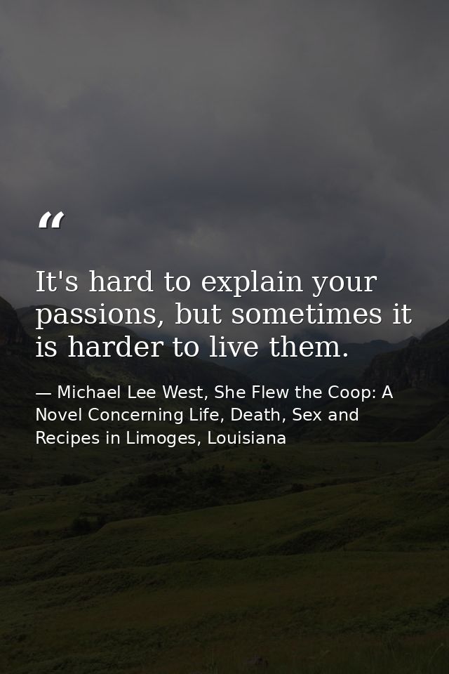 It's hard to explain your passions, but sometimes it is harder to live them. — Michael Lee West, She Flew the Coop: A Novel Concerning Life, Death, Sex and Recipes in Limoges, Louisiana