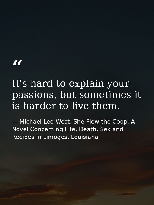 It's hard to explain your passions, but sometimes it is harder to live them. — Michael Lee West, She Flew the Coop: A Novel Concerning Life, Death, Sex and Recipes in Limoges, Louisiana
