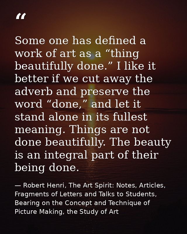 Some one has defined a work of art as a “thing beautifully done.” I like it better if we cut away the adverb and preserv — Robert Henri, The Art Spirit: Notes, Articles, Fragments of Letters and Talks to Students, Bearing on the Concept and Technique of Picture Making, the Study of Art