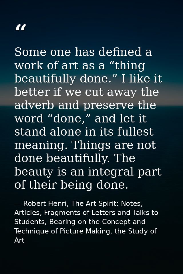 Some one has defined a work of art as a “thing beautifully done.” I like it better if we cut away the adverb and preserv — Robert Henri, The Art Spirit: Notes, Articles, Fragments of Letters and Talks to Students, Bearing on the Concept and Technique of Picture Making, the Study of Art