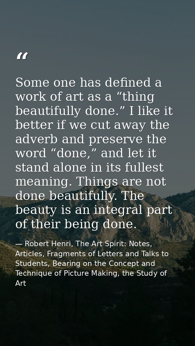 Some one has defined a work of art as a “thing beautifully done.” I like it better if we cut away the adverb and preserv — Robert Henri, The Art Spirit: Notes, Articles, Fragments of Letters and Talks to Students, Bearing on the Concept and Technique of Picture Making, the Study of Art