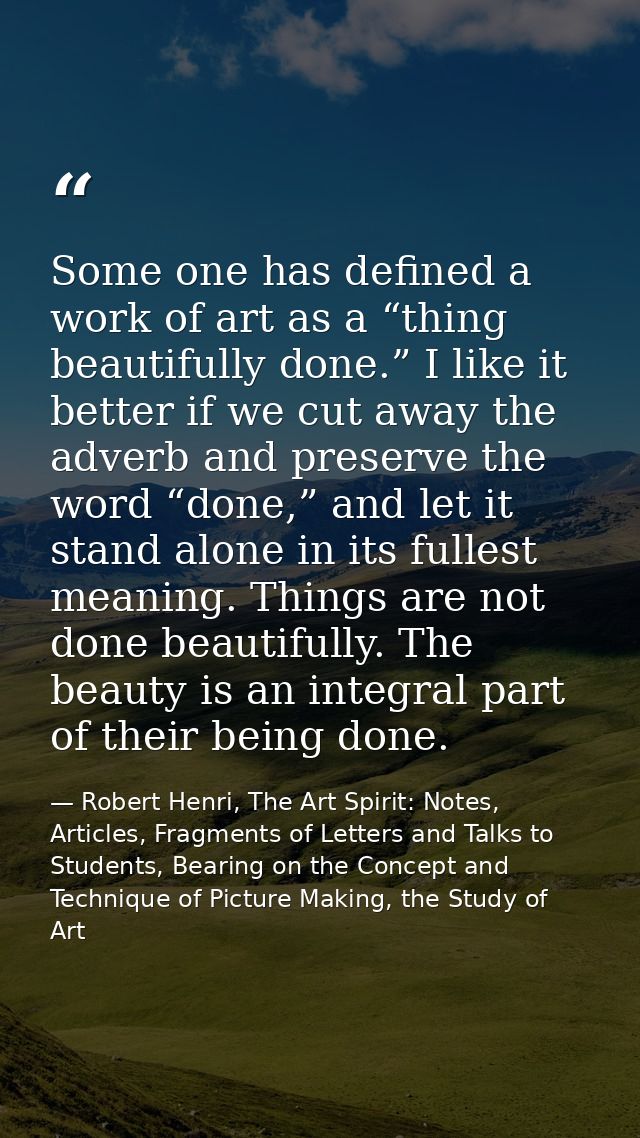 Some one has defined a work of art as a “thing beautifully done.” I like it better if we cut away the adverb and preserv — Robert Henri, The Art Spirit: Notes, Articles, Fragments of Letters and Talks to Students, Bearing on the Concept and Technique of Picture Making, the Study of Art