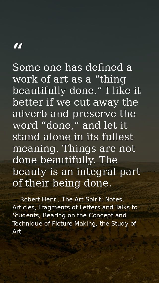 Some one has defined a work of art as a “thing beautifully done.” I like it better if we cut away the adverb and preserv — Robert Henri, The Art Spirit: Notes, Articles, Fragments of Letters and Talks to Students, Bearing on the Concept and Technique of Picture Making, the Study of Art