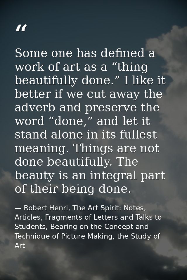 Some one has defined a work of art as a “thing beautifully done.” I like it better if we cut away the adverb and preserv — Robert Henri, The Art Spirit: Notes, Articles, Fragments of Letters and Talks to Students, Bearing on the Concept and Technique of Picture Making, the Study of Art