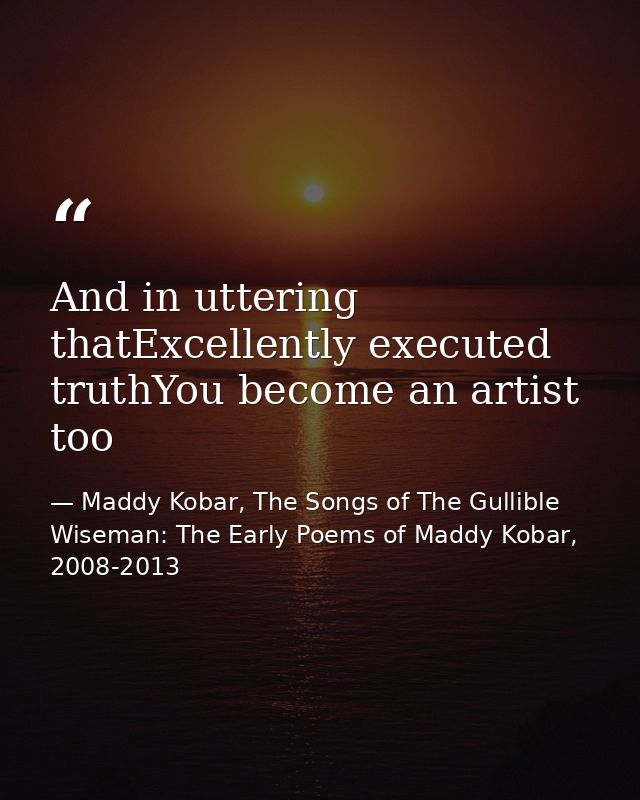 And in uttering thatExcellently executed truthYou become an artist too — Maddy Kobar, The Songs of The Gullible Wiseman: The Early Poems of Maddy Kobar, 2008-2013