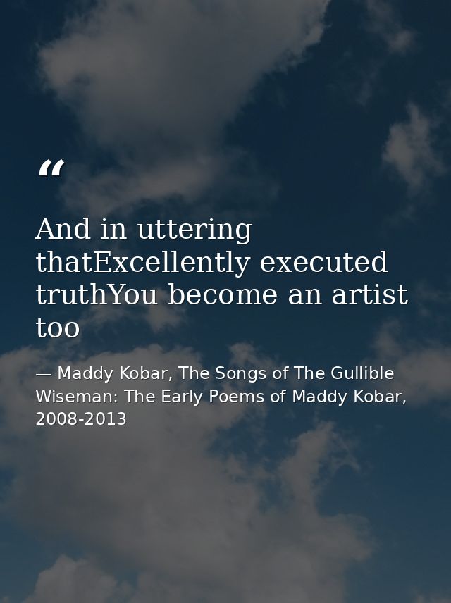And in uttering thatExcellently executed truthYou become an artist too — Maddy Kobar, The Songs of The Gullible Wiseman: The Early Poems of Maddy Kobar, 2008-2013