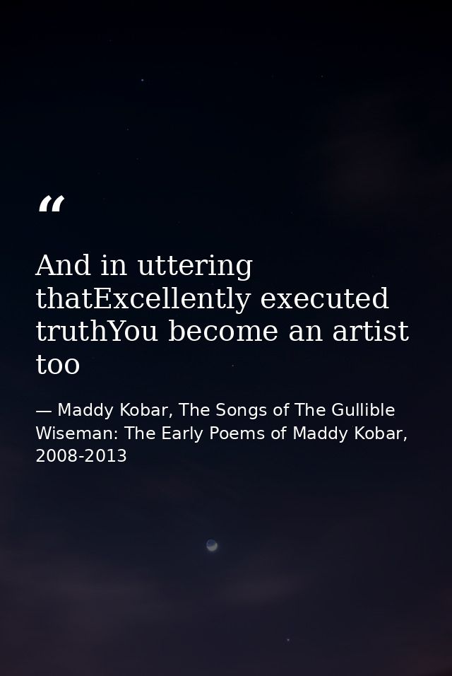 And in uttering thatExcellently executed truthYou become an artist too — Maddy Kobar, The Songs of The Gullible Wiseman: The Early Poems of Maddy Kobar, 2008-2013