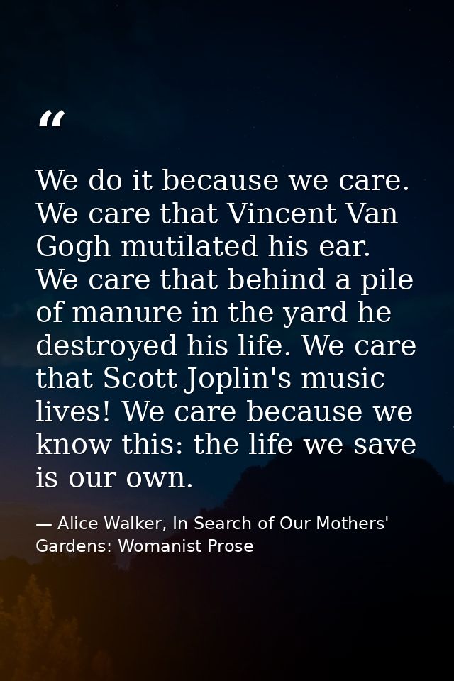 We do it because we care. We care that Vincent Van Gogh mutilated his ear. We care that behind a pile of manure in the y — Alice Walker, In Search of Our Mothers' Gardens: Womanist Prose