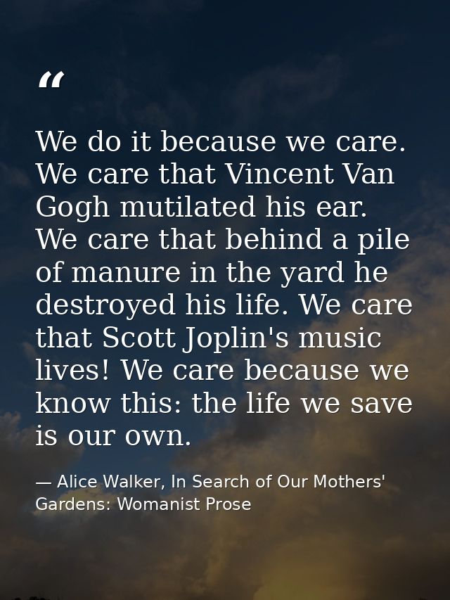 We do it because we care. We care that Vincent Van Gogh mutilated his ear. We care that behind a pile of manure in the y — Alice Walker, In Search of Our Mothers' Gardens: Womanist Prose