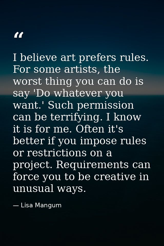 I believe art prefers rules. For some artists, the worst thing you can do is say 'Do whatever you want.' Such permission — Lisa Mangum