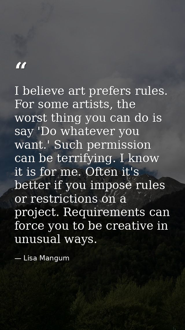 I believe art prefers rules. For some artists, the worst thing you can do is say 'Do whatever you want.' Such permission — Lisa Mangum