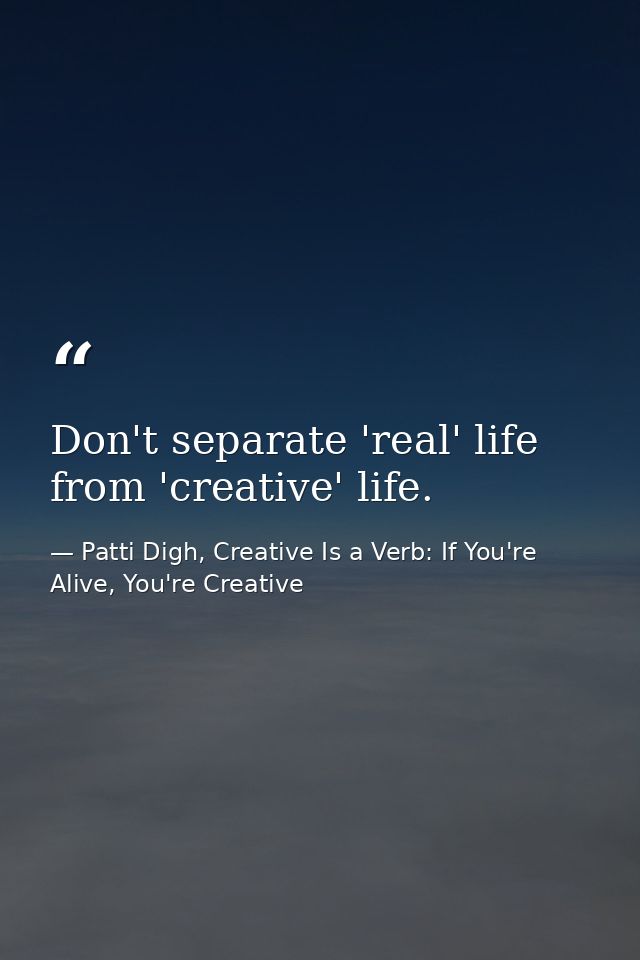 Don't separate 'real' life from 'creative' life. — Patti Digh, Creative Is a Verb: If You're Alive, You're Creative