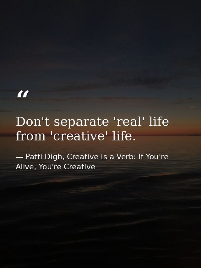 Don't separate 'real' life from 'creative' life. — Patti Digh, Creative Is a Verb: If You're Alive, You're Creative