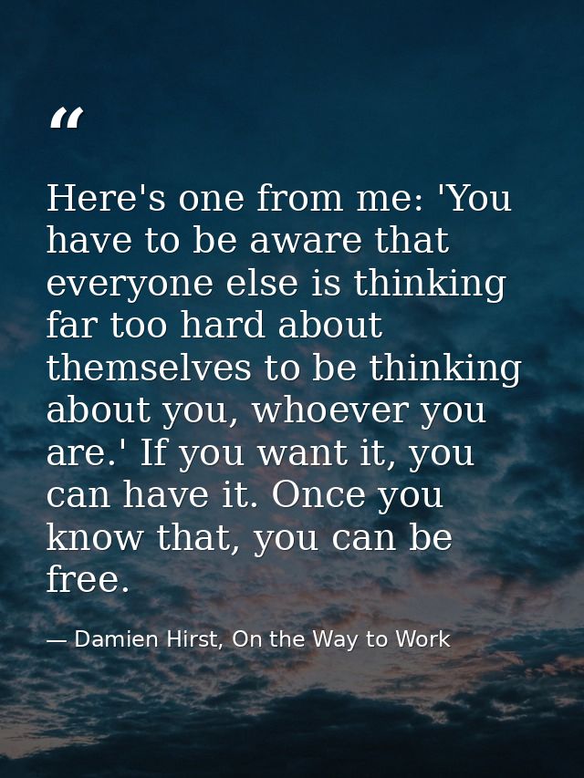 Here's one from me: 'You have to be aware that everyone else is thinking far too hard about themselves to be thinking ab — Damien Hirst, On the Way to Work