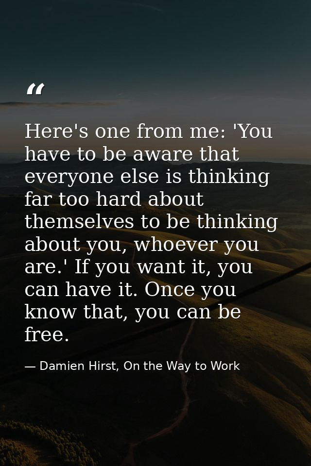 Here's one from me: 'You have to be aware that everyone else is thinking far too hard about themselves to be thinking ab — Damien Hirst, On the Way to Work