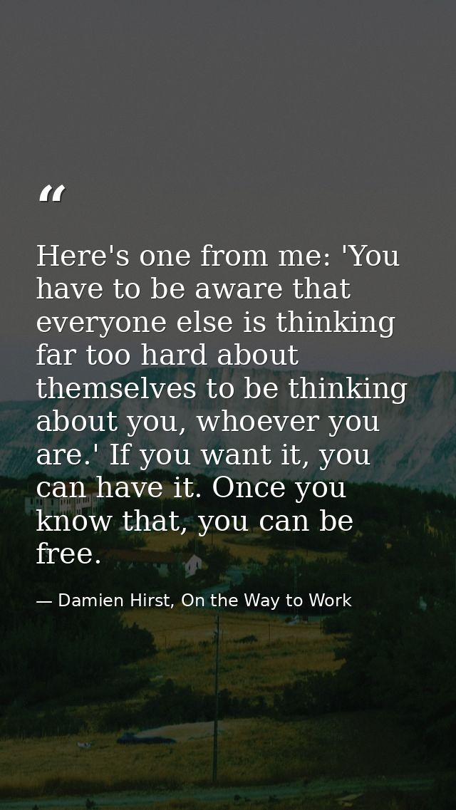 Here's one from me: 'You have to be aware that everyone else is thinking far too hard about themselves to be thinking ab — Damien Hirst, On the Way to Work