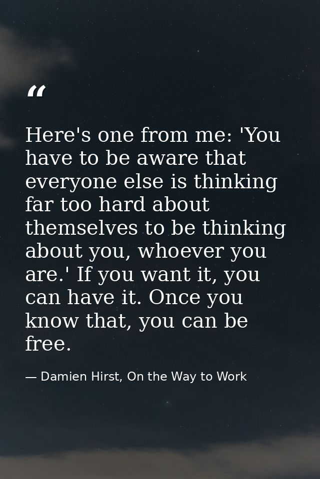 Here's one from me: 'You have to be aware that everyone else is thinking far too hard about themselves to be thinking ab — Damien Hirst, On the Way to Work