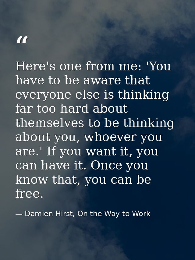 Here's one from me: 'You have to be aware that everyone else is thinking far too hard about themselves to be thinking ab — Damien Hirst, On the Way to Work