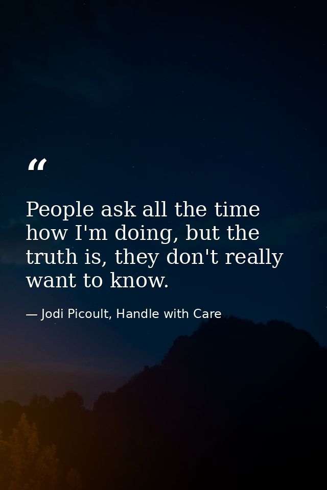 People ask all the time how I'm doing, but the truth is, they don't really want to know. — Jodi Picoult, Handle with Care