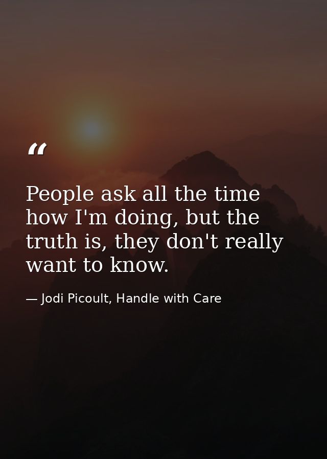 People ask all the time how I'm doing, but the truth is, they don't really want to know. — Jodi Picoult, Handle with Care