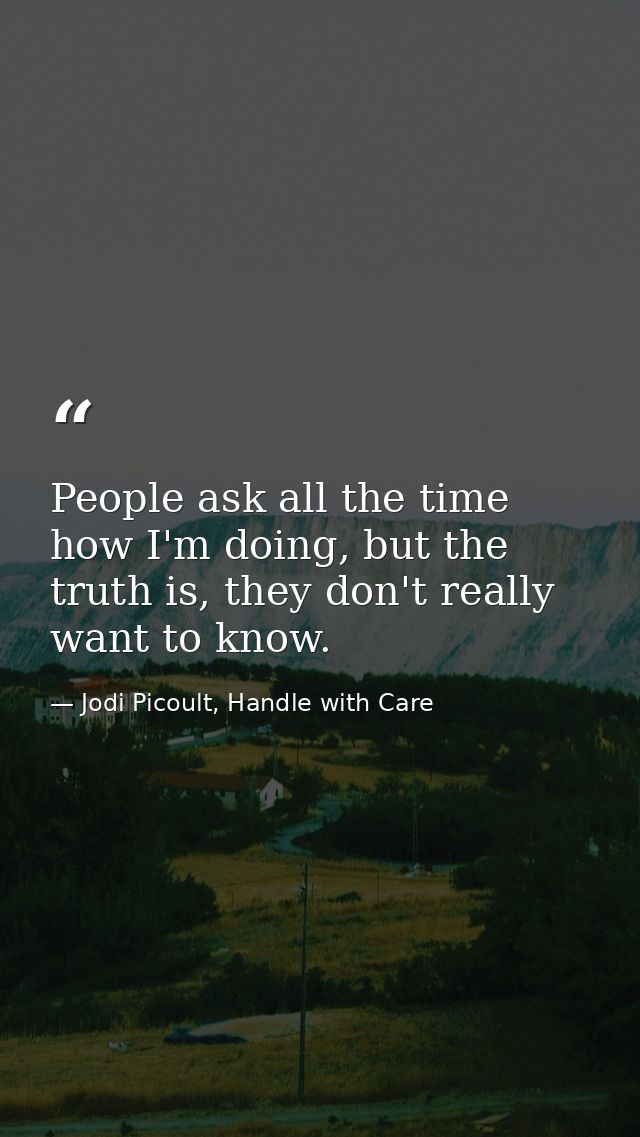 People ask all the time how I'm doing, but the truth is, they don't really want to know. — Jodi Picoult, Handle with Care