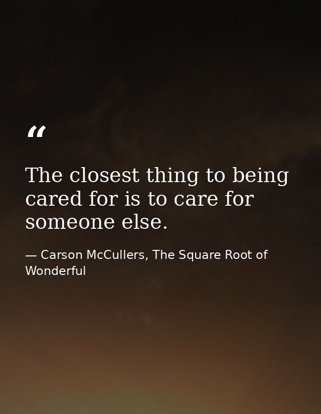 The closest thing to being cared for is to care for someone else. — Carson McCullers, The Square Root of Wonderful