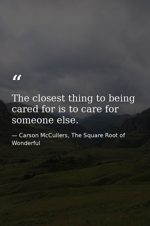 The closest thing to being cared for is to care for someone else. — Carson McCullers, The Square Root of Wonderful