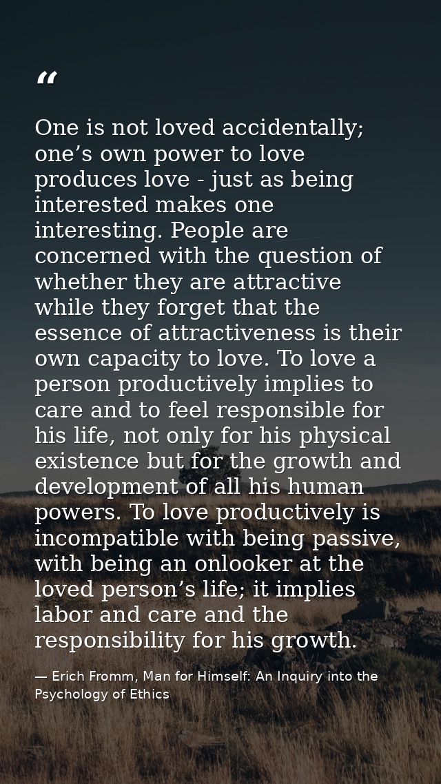 One is not loved accidentally; one’s own power to love produces love - just as being interested makes one interesting. P — Erich Fromm, Man for Himself: An Inquiry into the Psychology of Ethics