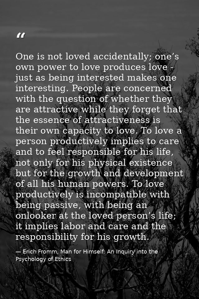One is not loved accidentally; one’s own power to love produces love - just as being interested makes one interesting. P — Erich Fromm, Man for Himself: An Inquiry into the Psychology of Ethics