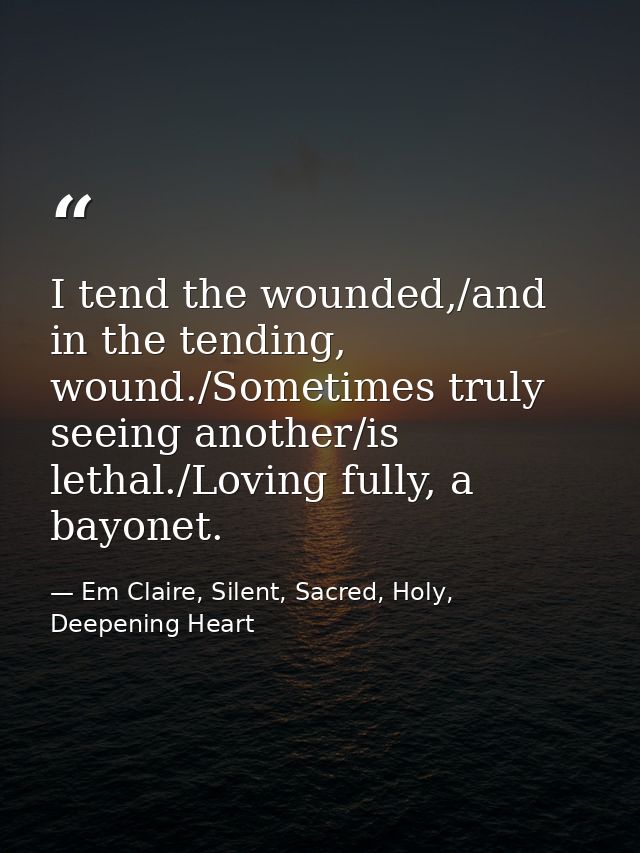 I tend the wounded,/and in the tending, wound./Sometimes truly seeing another/is lethal./Loving fully, a bayonet. — Em Claire, Silent, Sacred, Holy, Deepening Heart
