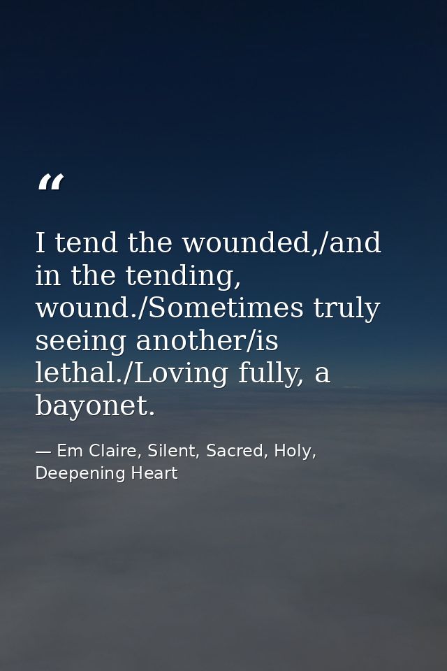 I tend the wounded,/and in the tending, wound./Sometimes truly seeing another/is lethal./Loving fully, a bayonet. — Em Claire, Silent, Sacred, Holy, Deepening Heart