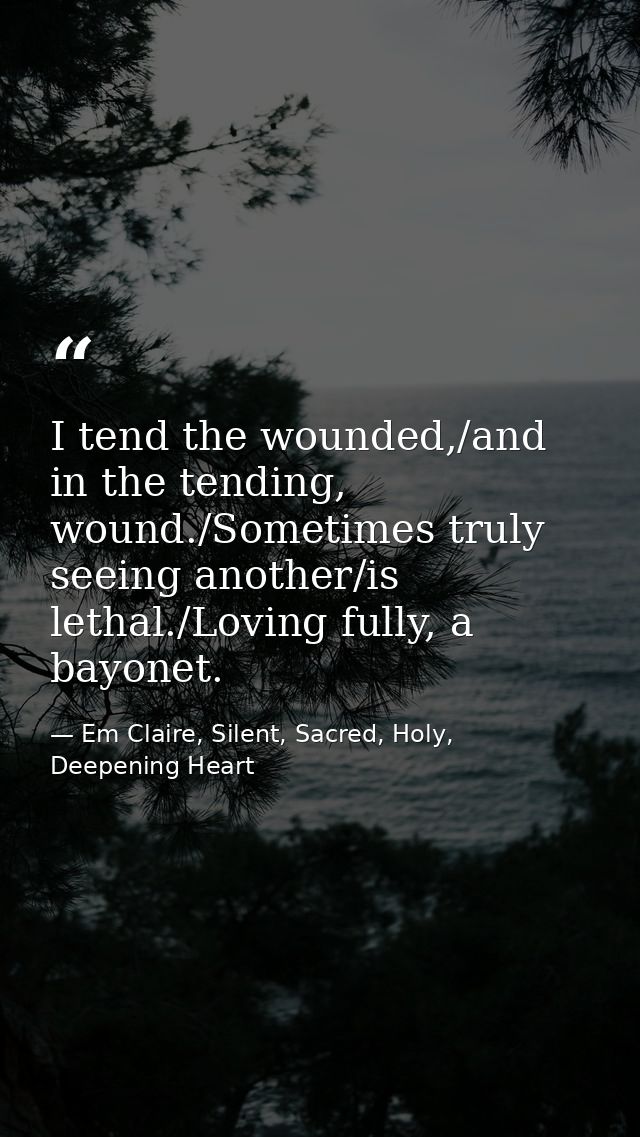 I tend the wounded,/and in the tending, wound./Sometimes truly seeing another/is lethal./Loving fully, a bayonet. — Em Claire, Silent, Sacred, Holy, Deepening Heart